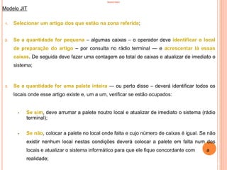 INVENTÁRIO
Modelo JIT
1. Selecionar um artigo dos que estão na zona referida;
2. Se a quantidade for pequena – algumas caixas – o operador deve identificar o local
de preparação do artigo – por consulta no rádio terminal — e acrescentar lá essas
caixas. De seguida deve fazer uma contagem ao total de caixas e atualizar de imediato o
sistema;
3. Se a quantidade for uma palete inteira — ou perto disso – deverá identificar todos os
locais onde esse artigo existe e, um a um, verificar se estão ocupados:
 Se sim, deve arrumar a palete noutro local e atualizar de imediato o sistema (rádio
terminal);
 Se não, colocar a palete no local onde falta e cujo número de caixas é igual. Se não
existir nenhum local nestas condições deverá colocar a palete em falta num dos
locais e atualizar o sistema informático para que ele fique concordante com a
realidade;
86
 