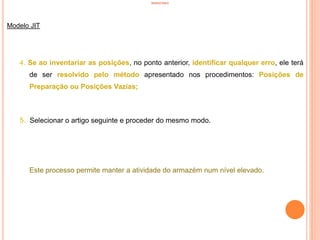 INVENTÁRIO
Modelo JIT
4. Se ao inventariar as posições, no ponto anterior, identificar qualquer erro, ele terá
de ser resolvido pelo método apresentado nos procedimentos: Posições de
Preparação ou Posições Vazias;
5. Selecionar o artigo seguinte e proceder do mesmo modo.
Este processo permite manter a atividade do armazém num nível elevado.
87
 