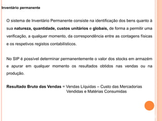 Inventário permanente
O sistema de Inventário Permanente consiste na identificação dos bens quanto à
sua natureza, quantidade, custos unitários e globais, de forma a permitir uma
verificação, a qualquer momento, da correspondência entre as contagens físicas
e os respetivos registos contabilísticos.
No SIP é possível determinar permanentemente o valor dos stocks em armazém
e apurar em qualquer momento os resultados obtidos nas vendas ou na
produção.
Resultado Bruto das Vendas = Vendas Líquidas – Custo das Mercadorias
Vendidas e Matérias Consumidas
9
 