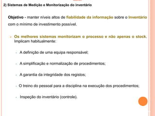 INVENTÁRIO
2) Sistemas de Medição e Monitorização do inventário
Objetivo - manter níveis altos de fiabilidade da informação sobre o Inventário
com o mínimo de investimento possível.
 Os melhores sistemas monitorizam o processo e não apenas o stock.
Implicam habitualmente:
• A definição de uma equipa responsável;
• A simplificação e normalização de procedimentos;
• A garantia da integridade dos registos;
• O treino do pessoal para a disciplina na execução dos procedimentos;
• Inspeção do inventário (controle).
90
 
