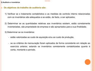 INVENTÁRIO
3) Auditoria a inventários
 Os objetivos do trabalho de auditoria são:
1) Verificar se o tratamento contabilístico e as medidas de controlo interno relacionadas
com os inventários são adequados e se estão, de facto, a ser aplicados;
2) Determinar se as quantidades relativas aos inventários existem, estão corretamente
inventariadas, são propriedade da empresa e são apropriados para a sua finalidade;
3) Determinar se os inventários:
• estão valorizadas ao custo de aquisição e/ou ao custo de produção,
• se os critérios de mensuração foram aplicados de forma consistente em relação ao
exercício anterior, estando os inventários corretamente contabilizadas quanto à
conta, montante e período.
91
 