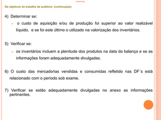 INVENTÁRIO
Os objetivos do trabalho de auditoria (continuação)
4) Determinar se:
 o custo de aquisição e/ou de produção foi superior ao valor realizável
líquido, e se foi este último o utilizado na valorização dos inventários.
5) Verificar se:
 os inventários incluem a plenitude dos produtos na data do balanço e se as
informações foram adequadamente divulgadas.
6) O custo das mercadorias vendidas e consumidas refletido nas DF´s está
relacionado com o período sob exame.
7) Verificar se estão adequadamente divulgadas no anexo as informações
pertinentes.
92
 