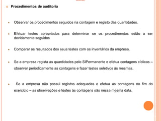 INVENTÁRIO
 Procedimentos de auditoria
Observar os procedimentos seguidos na contagem e registo das quantidades.
Efetuar testes apropriados para determinar se os procedimentos estão a ser
devidamente seguidos
Comparar os resultados dos seus testes com os inventários da empresa.
Se a empresa regista as quantidades pelo SIPermanente e efetua contagens cíclicas –
observar periodicamente as contagens e fazer testes seletivos às mesmas.
Se a empresa não possui registos adequadas e efetua as contagens no fim do
exercício – as observações e testes às contagens são nessa mesma data.
93
 