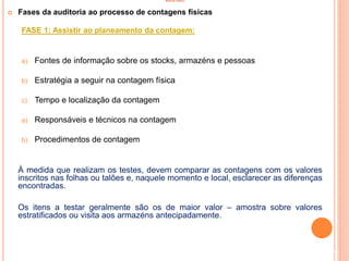 INVENTÁRIO
 Fases da auditoria ao processo de contagens físicas
FASE 1: Assistir ao planeamento da contagem:
a) Fontes de informação sobre os stocks, armazéns e pessoas
b) Estratégia a seguir na contagem física
c) Tempo e localização da contagem
a) Responsáveis e técnicos na contagem
b) Procedimentos de contagem
À medida que realizam os testes, devem comparar as contagens com os valores
inscritos nas folhas ou talões e, naquele momento e local, esclarecer as diferenças
encontradas.
Os itens a testar geralmente são os de maior valor – amostra sobre valores
estratificados ou visita aos armazéns antecipadamente.
94
 