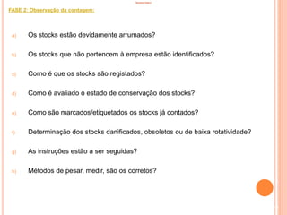 INVENTÁRIO
FASE 2: Observação da contagem:
a) Os stocks estão devidamente arrumados?
b) Os stocks que não pertencem à empresa estão identificados?
c) Como é que os stocks são registados?
d) Como é avaliado o estado de conservação dos stocks?
e) Como são marcados/etiquetados os stocks já contados?
f) Determinação dos stocks danificados, obsoletos ou de baixa rotatividade?
g) As instruções estão a ser seguidas?
h) Métodos de pesar, medir, são os corretos?
95
 