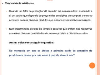 INVENTÁRIO
Valorimetria de existências
• Quando um fator de produção “dá entrada” em armazém traz, associado a
si um custo (que depende do preço e das condições de compra); o mesmo
acontece com os diversos produtos que entram nos respetivos armazéns.
• Num determinado período de tempo é possível que entrem nos respetivos
armazéns diversas quantidades do mesmo produto a diferentes custos.
Assim, coloca-se a seguinte questão:
No momento em que se efetue a primeira saída de armazém do
produto em causa, por que valor é que ele deverá sair?
98
 