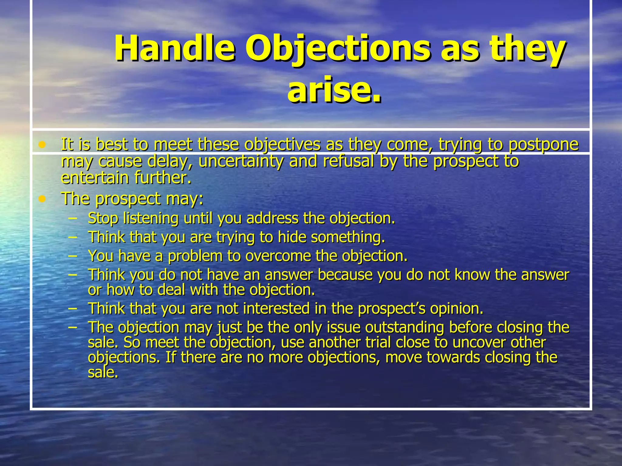 Handle Objections as they arise.  It is best to meet these objectives as they come, trying to postpone may cause delay, uncertainty and refusal by the prospect to entertain further.   The prospect may: Stop listening until you address the objection. Think that you are trying to hide something. You have a problem to overcome the objection. Think you do not have an answer because you do not know the answer or how to deal with the objection. Think that you are not interested in the prospect’s opinion. The objection may just be the only issue outstanding before closing the sale. So meet the objection, use another trial close to uncover other objections. If there are no more objections, move towards closing the sale. 