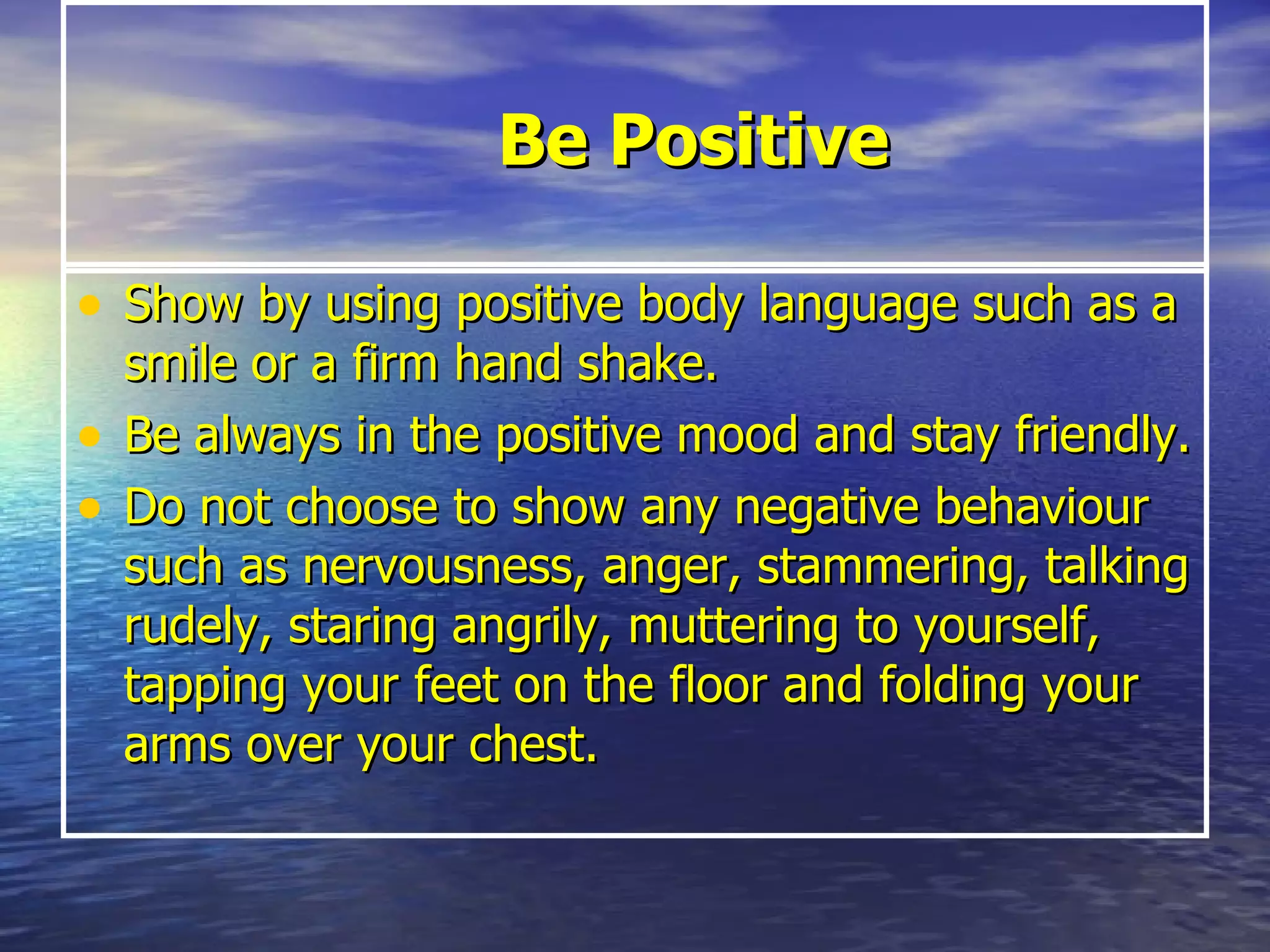 Be Positive Show by using positive body language such as a smile or a firm hand shake.  Be always in the positive mood and stay friendly. Do not choose to show any negative behaviour such as nervousness, anger, stammering, talking rudely, staring angrily, muttering to yourself, tapping your feet on the floor and folding your arms over your chest. 