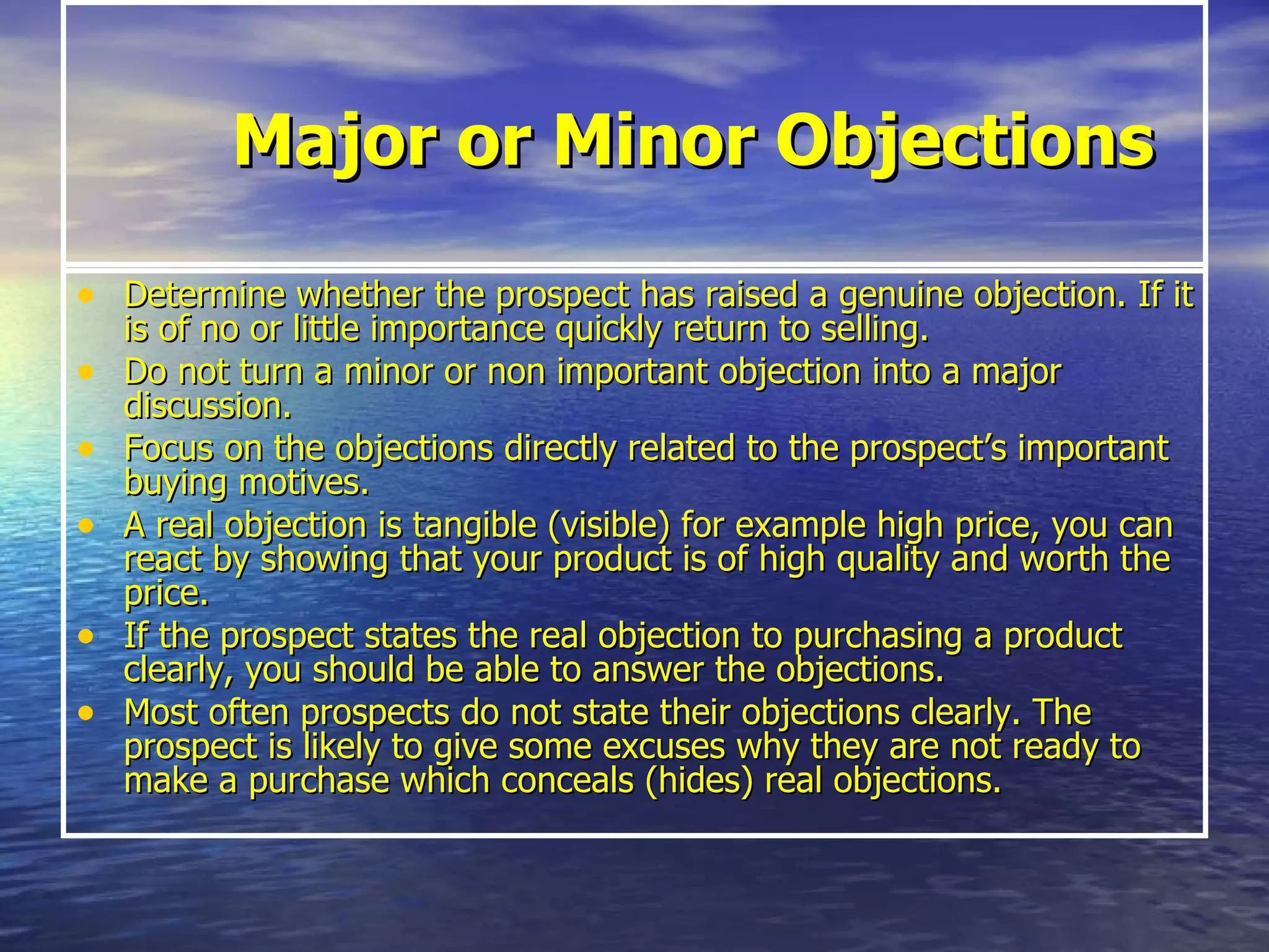 Major or Minor Objections Determine whether the prospect has raised a genuine objection. If it is of no or little importance quickly return to selling.   Do not turn a minor or non important objection into a major discussion.  Focus on the objections directly related to the prospect’s important buying motives.   A real objection is tangible (visible) for example high price, you can react by showing that your product is of high quality and worth the price.  If the prospect states the real objection to purchasing a product clearly, you should be able to answer the objections.   Most often prospects do not state their objections clearly. The prospect is likely to give some excuses why they are not ready to make a purchase which conceals (hides) real objections.  