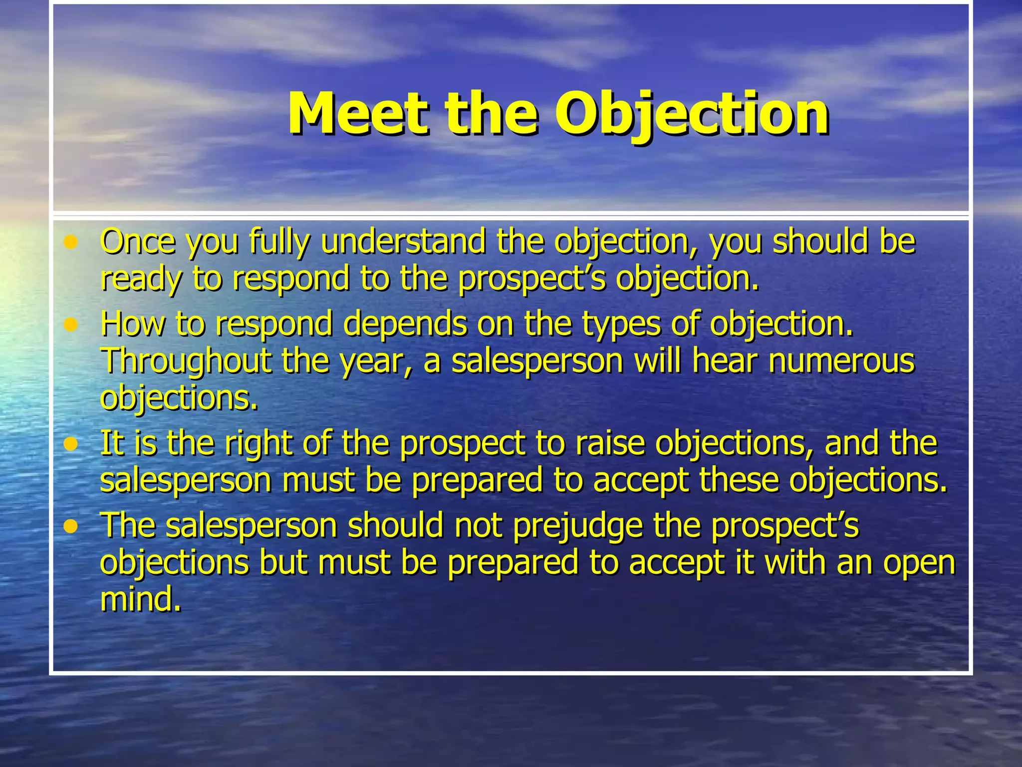 Meet the Objection Once you fully understand the objection, you should be ready to respond to the prospect’s objection.  How to respond depends on the types of objection. Throughout the year, a salesperson will hear numerous objections.  It is the right of the prospect to raise objections, and the salesperson must be prepared to accept these objections.  The salesperson should not prejudge the prospect’s objections but must be prepared to accept it with an open mind. 