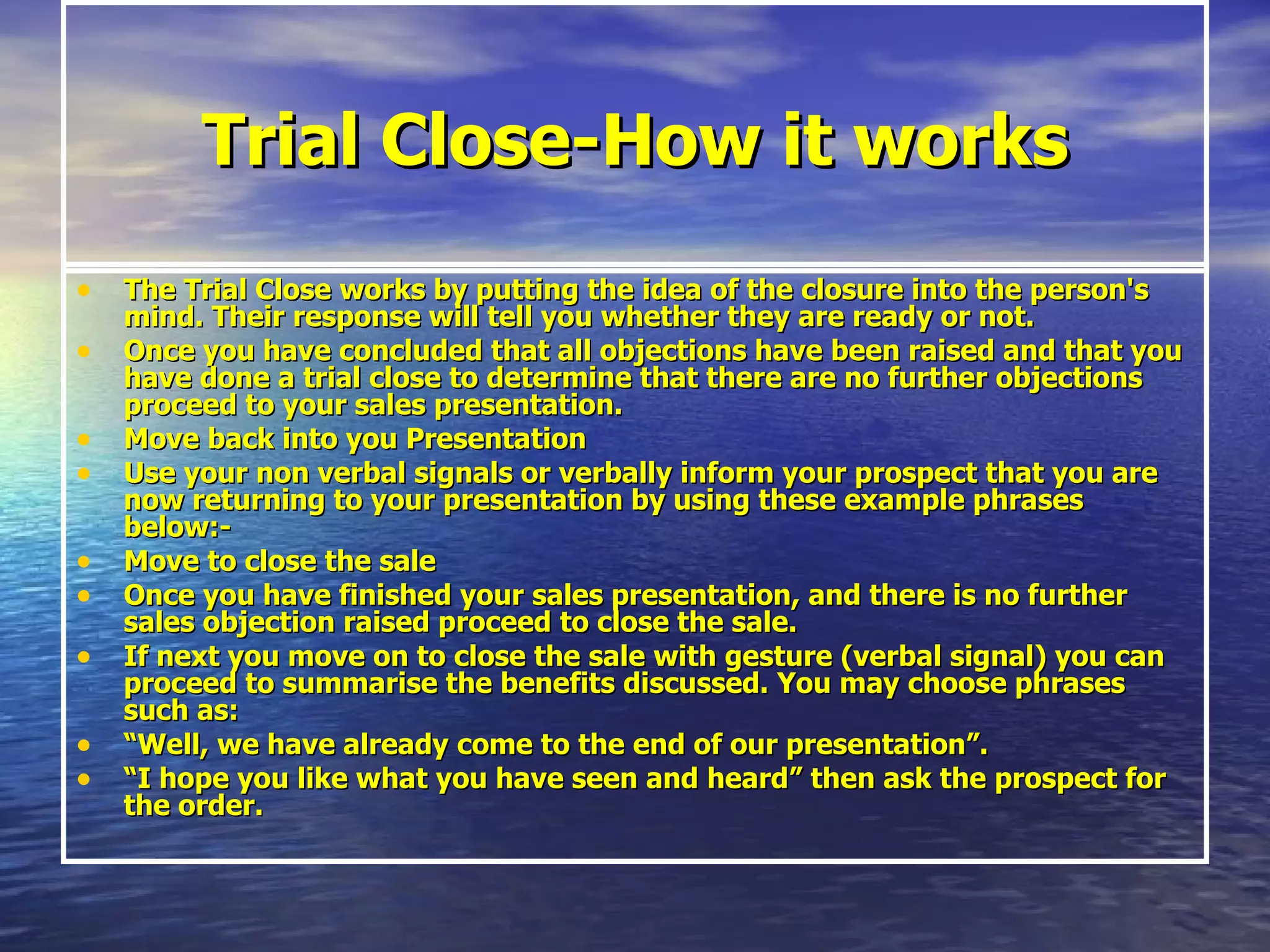 Trial Close-How it works The Trial Close works by putting the idea of the closure into the person's mind. Their response will tell you whether they are ready or not. Once you have concluded that all objections have been raised and that you have done a trial close to determine that there are no further objections proceed to your sales presentation. Move back into you Presentation  Use your non verbal signals or verbally inform your prospect that you are now returning to your presentation by using these example phrases below:- Move to close the sale Once you have finished your sales presentation, and there is no further sales objection raised proceed to close the sale. If next you move on to close the sale with gesture (verbal signal) you can proceed to summarise the benefits discussed. You may choose phrases such as: “ Well, we have already come to the end of our presentation”. “ I hope you like what you have seen and heard” then ask the prospect for the order. 