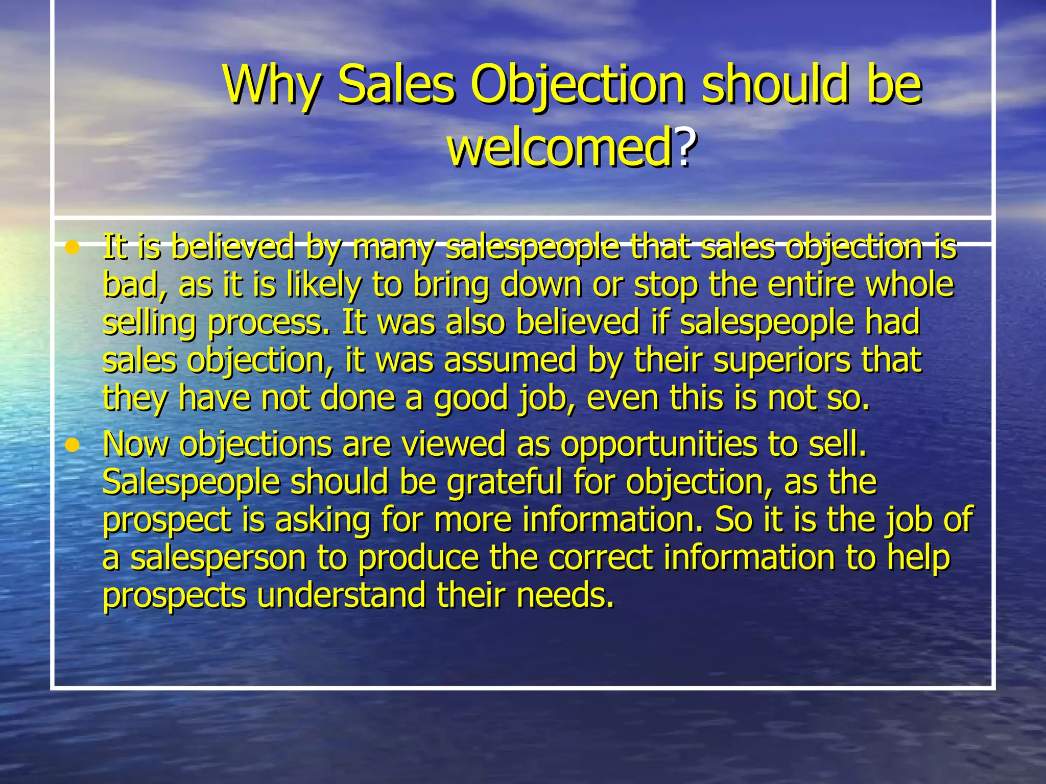 Why Sales Objection should be welcomed ? It is believed by many salespeople that sales objection is bad, as it is likely to bring down or stop the entire whole selling process. It was also believed if salespeople had sales objection, it was assumed by their superiors that they have not done a good job, even this is not so.  Now objections are viewed as opportunities to sell. Salespeople should be grateful for objection, as the prospect is asking for more information. So it is the job of a salesperson to produce the correct information to help prospects understand their needs. 