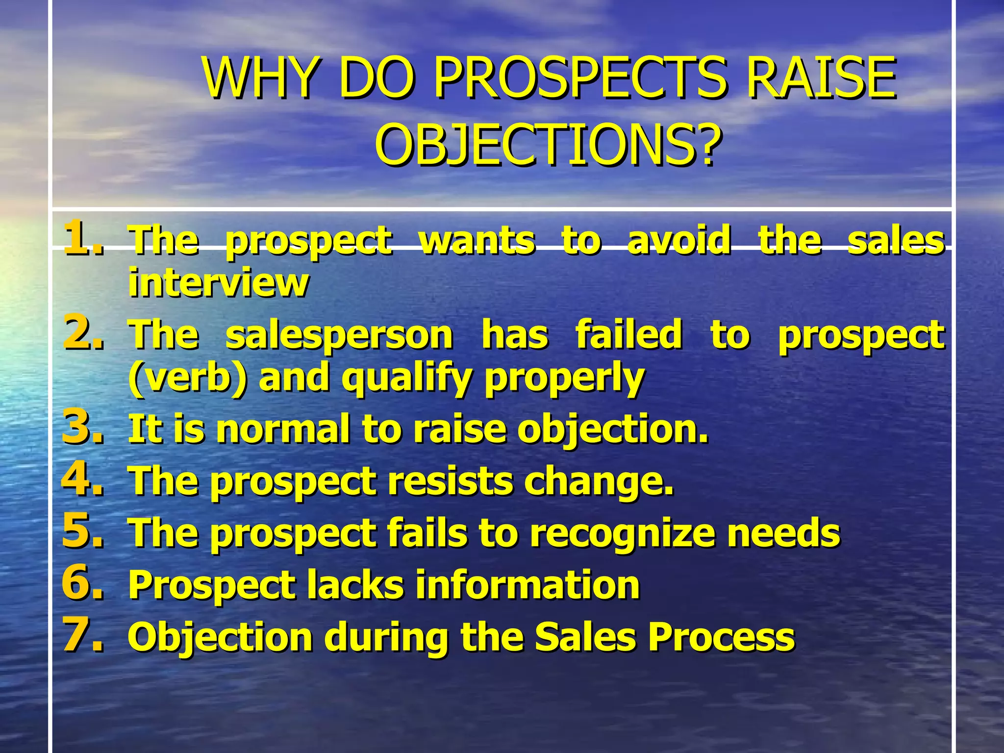 WHY DO PROSPECTS RAISE OBJECTIONS? The prospect wants to avoid the sales interview  The salesperson has failed to prospect (verb) and qualify properly It is normal to raise objection. The prospect resists change. The prospect fails to recognize needs Prospect lacks information Objection during the Sales Process   