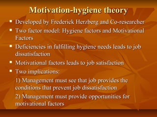Motivation-hygiene theory








Developed by Frederick Herzberg and Co-researcher
Two factor model: Hygiene factors and Motivational
Factors
Deficiencies in fulfilling hygiene needs leads to job
dissatisfaction
Motivational factors leads to job satisfaction
Two implications:
1) Management must see that job provides the
conditions that prevent job dissatisfaction
2) Management must provide opportunities for
motivational factors

 