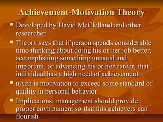 Achievement-Motivation Theory








Developed by David McClelland and other
researcher
Theory says that if person spends considerable
time thinking about doing his or her job better,
accomplishing something unusual and
important, or advancing his or her career, that
individual has a high need of achievement
nAch is motivation to exceed some standard of
quality in personal behavior
Implications: management should provide
proper environment so that this achievers can
flourish

 