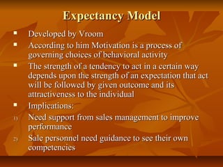 Expectancy Model






1)

2)

Developed by Vroom
According to him Motivation is a process of
governing choices of behavioral activity
The strength of a tendency to act in a certain way
depends upon the strength of an expectation that act
will be followed by given outcome and its
attractiveness to the individual
Implications:
Need support from sales management to improve
performance
Sale personnel need guidance to see their own
competencies

 