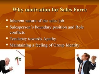 Why motivation for Sales Force






Inherent nature of the sales job
Salesperson’s boundary position and Role
conflicts
Tendency towards Apathy
Maintaining a feeling of Group Identity

 