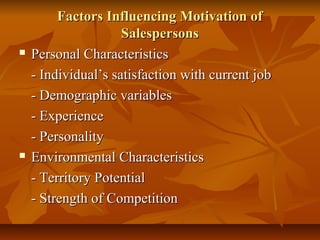 



Factors Influencing Motivation of
Salespersons
Personal Characteristics
- Individual’s satisfaction with current job
- Demographic variables
- Experience
- Personality
Environmental Characteristics
- Territory Potential
- Strength of Competition

 