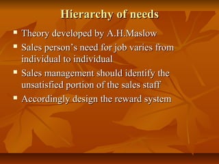 Hierarchy of needs







Theory developed by A.H.Maslow
Sales person’s need for job varies from
individual to individual
Sales management should identify the
unsatisfied portion of the sales staff
Accordingly design the reward system

 