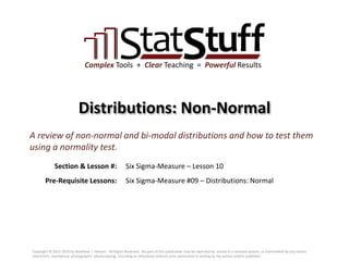 Section & Lesson #:
Pre-Requisite Lessons:
Complex Tools + Clear Teaching = Powerful Results
Distributions: Non-Normal
Six Sigma-Measure – Lesson 10
A review of non-normal and bi-modal distributions and how to test them
using a normality test.
Six Sigma-Measure #09 – Distributions: Normal
Copyright © 2011-2019 by Matthew J. Hansen. All Rights Reserved. No part of this publication may be reproduced, stored in a retrieval system, or transmitted by any means
(electronic, mechanical, photographic, photocopying, recording or otherwise) without prior permission in writing by the author and/or publisher.
 