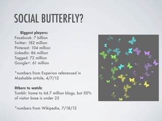 SOCIAL BUTTERFLY?
    Biggest players:
Facebook: 7 billion
Twitter: 182 million
Pinterest: 104 million
LinkedIn: 86 million
Tagged: 72 million
Google+: 61 million

*numbers from Experion referenced in
Mashable article, 4/7/12

Others to watch:
Tumblr: home to 64.7 million blogs, but 50%
of visitor base is under 25  

*numbers from Wikipedia, 7/18/12
 