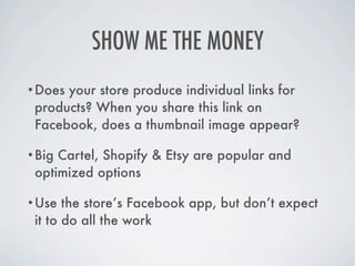 SHOW ME THE MONEY
•Does your store produce individual links for
 products? When you share this link on
 Facebook, does a thumbnail image appear?

•Big Cartel, Shopify & Etsy are popular and
 optimized options

•Use   the store’s Facebook app, but don’t expect
 it to do all the work
 