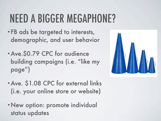 NEED A BIGGER MEGAPHONE?
•FBads be targeted to interests,
 demographic, and user behavior

•Ave.$0.79  CPC for audience
 building campaigns (i.e. “like my
 page”)

•Ave.   $1.08 CPC for external links
 (i.e. your online store or website)

•New   option: promote individual
 status updates
 