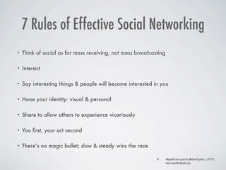 7 Rules of Effective Social Networking
•   Think of social as for mass receiving, not mass broadcasting

•   Interact

•   Say interesting things & people will become interested in you

•   Hone your identity: visual & personal

•   Share to allow others to experience vicariously

•   You ﬁrst, your art second

•   There’s no magic bullet; slow & steady wins the race

                                                                   Adapted from a post by Michael Epstein, 1/19/11,
                                                                   www.musicthinktank.com
 