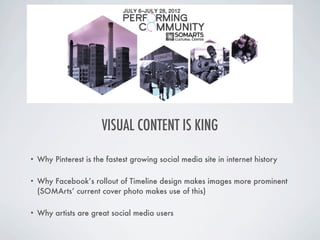 VISUAL CONTENT IS KING

•   Why Pinterest is the fastest growing social media site in internet history

•   Why Facebook’s rollout of Timeline design makes images more prominent
    (SOMArts’ current cover photo makes use of this)

•   Why artists are great social media users
 