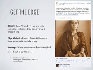 GET THE EDGE
•   Afﬁnity: how “friendly” you are with
    someone; inﬂuenced by page views &
    interactions

•   Edge Weight: videos, photos & links over
    likes, comments; variety is key

•   Recency: FB has new content favoritism (half
    life:1 hour & 20 minutes)

         Adapted from a post by Kevin Newman,
         Facebook Edgerank: What Marketers Need to Know, 5/3/12,
         www.econsultancy.com
 