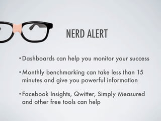 NERD ALERT

•Dashboards   can help you monitor your success

•Monthly  benchmarking can take less than 15
 minutes and give you powerful information

•Facebook  Insights, Qwitter, Simply Measured
 and other free tools can help
 