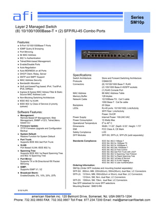 Series
SM10p
Features:
 8-Port 10/100/1000Base-T Ports
 IGMP Query & Snooping
 Port Mirroring
 8k MAC Address
 802.1x Authentication
 Telnet/Web-based Management
 Enable/Disable Ports
 Auto-Negotiation
 Auto-MDI/MDIX on all Ports
 DHCP Client, Relay, Server
 SNTP and SMPT Support
 MAC Address Security
 Bandwidth Allocation
 QoS port-based/Tag based, IPv4, Tos/IPv4,
IPv6, DiffServ
 Ingress & Egress MAC Adress Filter & Static
Source MAC Address Lock
 Non-Blocking Switching Architecture
 IEEE 802.1q VLAN
 IEEE 802.1p Class of Service (4 priority
queues)
Software Features:
 Management:
Remote Based IP Management, Web
Management, SNMP v1/2/3, Telnet,Menu
based CLI
 Firmware Update:
TFTP Firmware Upgrade and Configuration
Backup
 System Default:
Restore Function for System Default
 Port Trunk:
Supports IEEE 802.3ad Port Trunk
 VLAN:
Port Based VLAN; IEEE 802.1q
 Spanning Tree:
Supports IEEE 802.1w Rapid Spanning Tree
and 802.1d Spanning Tree
 Port Mirror:
Supports TX or Bi-Direcrtional RX Packet
Mirroring
 IGMP:
Supports IGMP V1, V2
 Broadcast Storm:
Enable/Disable, 5%, 10%, 20%, 25%
6/16/14JPK
Layer 2 Managed Switch
(8) 10/100/1000Base-T + (2) SFP/RJ-45 Combo Ports
Specifications:
Switch Architecture Store and Forward Switching Architecture
Protocols CSMA/CD
Connectors (8) 10/100/1000 Base-T: RJ45
(2) 100/1000 Base-X 45/SFP sockets
(1) RJ45 Console Port
MAC Address 8K MAC Address Table
Memory Buffer 128 kbytes
Network Cable 10/100Base-TX : Cat 5 cable
1000 Base-T : Cat 5e cable
Backplane 20 Gbps
LEDs RJ-45 ports: 10/100/1000; Link/Activity
SFP Fiber: Link/Activity
Power: On/Off
Power Supply Internal Power: 100-240 VAC
Power Consumption 15 Watts Max
Operational Temperature 0
0
to 40
0
C
Dimensions Width: 11.02”, Depth: 6.53”, Height: 1.73”
EMI FCC Class A, CE Mark
Safety Compliance LVD
SFP Modules SFP-SX, SFP-LX, SFP-ZX (sold separately)
Standards Compliance: IEEE Std. 802.3 10Base-T
IEEE Std. 802.3u 100Base-TX
IEEE Std. 802.3z 1000Base-X
IEEE Std. 802.3ab 1000Base-T
IEEE Std. 802.3x Flow Control
IEEE Std. 802.3ad Port Trunk with LACP
IEEE Std. 802.1d Spanning Tree Protocol
IEEE Std. 802.1w Rapid Spanning Tree
IEEE Std. 802.1pClass of Service
IEEE Std. 802.1q VLAN Tagging
IEEE Std. 802.1x User Authentication
Ordering Information:
SM10p (Order SFP modules and mounting bracket separately)
SFP-SX: 850nm, MM, 220m(62um), 550m(50um), dual fiber, LC Connectors
SFP-LX: 1310nm, MM, 550m(62um or 50um), dual fiber, LC Connectors
1310nm, SM, 5km, dual fiber, LC Connectors
SFP-ZX: 1550nm, SM, 70km, dual fiber, LC Connectors
See SFP datasheet for more SFP selections
Mounting Bracket : SM810-RK
 