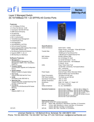Series
SMH10p-PoE
Features:
 8- 10/100Base-TX Ports
 8- Ports PoE 802.3af, 15.4W
 Dual Speed 100/1000 SFP Slot
 IGMP Query & Snooping
 Port Mirroring
 8k MAC Address
 802.1x Authentication
 Telnet/Web-based Management
 Enable/Disable Ports
 Auto-Negotiation
 Auto-MDI/MDIX on all Ports
 QoS port-based/Tag based
 Ingress & Egress MAC Address Filter & Static
Source MAC Address Lock
 Non-Blocking Switching Architecture
 Supports SNMP v1, v2c, v3
 DIN Rail Mount or Wall Mount
Software Features:
 Management:
Remote Based IP Management, Web
Management, SNMP v1/2/3, Telnet,Menu
based CLI
 Firmware Update:
TFTP Firmware Upgrade and Configuration
Backup
 System Default:
Restore Function for System Default
 Port Trunk:
Supports IEEE 802.3ad Port Trunk
 VLAN:
Port Based VLAN; IEEE 802.1q
 Spanning Tree:
Supports IEEE 802.1w Rapid Spanning Tree
and 802.1d Spanning Tree
 Port Mirror:
Supports TX or Bi-Direcrtional RX Packet
Mirroring
 IGMP:
Supports IGMP V1, V2
4/8/13JPK
Layer 2 Managed Switch
(8) 10/100Base-TX + (2) SFP/RJ-45 Combo Ports
Specifications:
Switch Architecture Switch Fabric : 5.6Gbs
Packet Thruput : Full Duplex : 8.3pps @ 64 bytes
Transfer Rate 14,880 pps for Ethernet Port
148,800 pps for Fast Ethernet Port
1,488,000 pps for Gigabit Ethernet Port
MAC Address 8K MAC Address Table
Connectors (8) 10/100 Base-TX: RJ45
(2) 10/100/1000 Base-T: RJ-45
(2) SFP Combo Ports : 100/1000BaseX
(1) RS232 : RJ-45
LEDs Power: Power Good, Fault
10/100/1000: Link/Activity, Full Duplex/Collision
SFP: Link/Activity
PoE Forwarding Power
Power Supply External Power: 48Vdc, Redundant 48Vdc
External 48VDC Input Terminal Block
Power Consumption 136 Watts (Full PoE load)
PSE Power Available 15.4 Watts per port: 802.3af
Operational Temperature -40
0
C to +75
0
C
Storage Temperature -40
0
C to +75
0
C
Dimensions Width: 2.8”, Depth: 4.1”, Height: 5.9”
EMI FCC Class A, CE Mark
Safety Compliance UL, cUL, CE/EN60950-1
Standards Compliance: IEEE Std. 802.3 10Base-T, IEEE Std. 802.3u 100Base-TX
IEEE Std. 802.3z 1000Base-X, IEEE Std. 802.3ab 1000Base-T
IEEE Std. 802.3x Flow Control, IEEE Std. 802.1q VLAN Tagging
IEEE Std. 802.3af PoE, IEEE Std. 802.1w RSTP
IEEE Std. 802.1d STP, IEEE Std. 802.1pClass of Service
IEEE Std. 802.3ad Port Trunk with LACP
IEEE Std. 802.1x User Authentication
Ordering Information:
SMH10p-PoE (Order SFP modules separately)
SFP-SX 850nm, MM, 220m(62um), 550m(50um), dual fiber, LC Connectors
SFP-LX 1310nm, MM, 550m(62um or 50um), dual fiber, LC Connectors
1310nm, SM, 5km, dual fiber, LC Connectors
SFP-ZX 1550nm, SM, 70km, dual fiber, LC Connectors
 