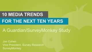 10 MEDIA TRENDS
FOR THE NEXT TEN YEARS
A Guardian/SurveyMonkey Study
Jon Cohen
Vice President, Survey Research
SurveyMonkey
 