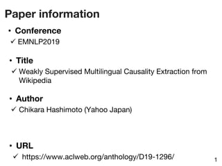 Paper information
1
• Title
ü Weakly Supervised Multilingual Causality Extraction from
Wikipedia
• URL
ü https://www.aclweb.org/anthology/D19-1296/
• Author
ü Chikara Hashimoto (Yahoo Japan)
• Conference
ü EMNLP2019
 