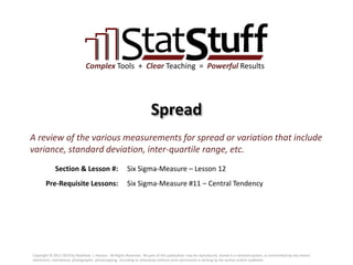 Section & Lesson #:
Pre-Requisite Lessons:
Complex Tools + Clear Teaching = Powerful Results
Spread
Six Sigma-Measure – Lesson 12
A review of the various measurements for spread or variation that include
variance, standard deviation, inter-quartile range, etc.
Six Sigma-Measure #11 – Central Tendency
Copyright © 2011-2019 by Matthew J. Hansen. All Rights Reserved. No part of this publication may be reproduced, stored in a retrieval system, or transmitted by any means
(electronic, mechanical, photographic, photocopying, recording or otherwise) without prior permission in writing by the author and/or publisher.
 