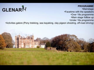 PROGRAMME
GLENAR                                                                      •Mainstage
                                                          •Facetime with the speakers
                                                                •Over 18s programme
                                                                •Main stage folllow up
                                                               •Under 16s programme
•Activities galore (Pony trekking, sea kayaking, clay pigeon shooting, off-road driving)
 