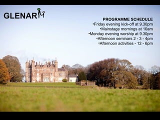 GLENAR           PROGRAMME SCHEDULE
           •Friday evening kick-off at 9.30pm
                •Mainstage mornings at 10am
         •Monday evening worship at 9.30pm
             •Afternoon seminars 2 - 3 - 4pm
               •Afternoon activities - 12 - 6pm
 
