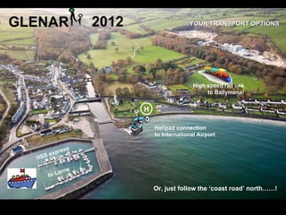 GLENAR                  2012                …..YOUR TRANSPORT OPTIONS




                                                  High speed rail link
                                                       to Ballymena!


                               H

                                   Helipad connection
                                   to International Airport


           xp   r ess
  H   SS e

             a   rne
         to L

                                   Or, just follow the ‘coast road’ north……!
 
