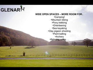 GLENAR
         WIDE OPEN SPACES – MORE ROOM FOR..
                        •Camping!
                    •Mountain biking
                      •Pony trekking
                       •Orienteering
                      •Sea kayaking
                  •Clay pigeon shooting
                       •Paint balling
                         •Archery
                   •Relaxing walks….
 