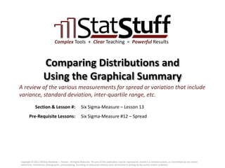 Section & Lesson #:
Pre-Requisite Lessons:
Complex Tools + Clear Teaching = Powerful Results
Comparing Distributions and
Using the Graphical Summary
Six Sigma-Measure – Lesson 13
A review of the various measurements for spread or variation that include
variance, standard deviation, inter-quartile range, etc.
Six Sigma-Measure #12 – Spread
Copyright © 2011-2019 by Matthew J. Hansen. All Rights Reserved. No part of this publication may be reproduced, stored in a retrieval system, or transmitted by any means
(electronic, mechanical, photographic, photocopying, recording or otherwise) without prior permission in writing by the author and/or publisher.
 