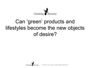 Can ‘green’ products and
lifestyles become the new objects
             of desire?
      choice lacks a context.”


               |   How do you create sustainable behaviour?
 