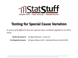 Section & Lesson #:
Pre-Requisite Lessons:
Complex Tools + Clear Teaching = Powerful Results
Testing for Special Cause Variation
Six Sigma-Measure – Lesson 16
A review of 8 different tests for special cause variation applied to an IM-R
chart.
Six Sigma-Measure #15 – Statistical Process Control (SPC)
Copyright © 2011-2019 by Matthew J. Hansen. All Rights Reserved. No part of this publication may be reproduced, stored in a retrieval system, or transmitted by any means
(electronic, mechanical, photographic, photocopying, recording or otherwise) without prior permission in writing by the author and/or publisher.
 