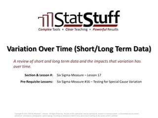 Section & Lesson #:
Pre-Requisite Lessons:
Complex Tools + Clear Teaching = Powerful Results
Variation Over Time (Short/Long Term Data)
Six Sigma-Measure – Lesson 17
A review of short and long term data and the impacts that variation has
over time.
Six Sigma-Measure #16 – Testing for Special Cause Variation
Copyright © 2011-2019 by Matthew J. Hansen. All Rights Reserved. No part of this publication may be reproduced, stored in a retrieval system, or transmitted by any means
(electronic, mechanical, photographic, photocopying, recording or otherwise) without prior permission in writing by the author and/or publisher.
 