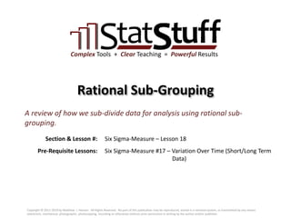 Section & Lesson #:
Pre-Requisite Lessons:
Complex Tools + Clear Teaching = Powerful Results
Rational Sub-Grouping
Six Sigma-Measure – Lesson 18
A review of how we sub-divide data for analysis using rational sub-
grouping.
Six Sigma-Measure #17 – Variation Over Time (Short/Long Term
Data)
Copyright © 2011-2019 by Matthew J. Hansen. All Rights Reserved. No part of this publication may be reproduced, stored in a retrieval system, or transmitted by any means
(electronic, mechanical, photographic, photocopying, recording or otherwise) without prior permission in writing by the author and/or publisher.
 
