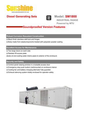 Diesel Generating Sets                                           Model: SM1800
                                                                    INDUSTRIAL RANGE
                                                                    Powered by MTU
                      Soundproofed Version Features


Robust Corrosion Resustant Construction
Δ Black finish stainless stell lock and hinges
Δ Body made from steelcomponents treated with polyester powder coating


Excellent Access for Maintenance
Δ Two large doors on each side
Δ Radiator fill access plate
Δlube oil and cooling water drains pipes to exterior of the enclosure


Security and Safety
Δ Control panel viewing window in a lockable access door
Δ Emergency stop push buttom (red)mounted on enclosure interior
Δ Cooling fan and battery charging alternator fully guarded
Δ Exhaust silencing system totally enclosed for operator safely
 