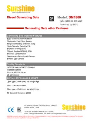 Diesel Generating Sets                                                                                     Model: SM1800
                                                                                                                INDUSTRIAL RANGE
                                                                                                                Powered by MTU
                                      Generating Sets other Features

Generating Sets Optional Features
ΔLow fuel level alarm shutdown
ΔAutomatic Fuel Filling System
ΔEngine oil feeding and drain pump
ΔAuto Transfter Switch( ATS)
ΔParallel control panels
ΔCircuit Breaker MCCB & ACB
ΔRemote Control Panel
Δweatherproof/soundproof Canopy
ΔTrailer type Gensets


Quality Standards
ISO9001:2000,ISO14000,ISO3046
ISO8528 BS4999
BS5514,AS1359,ICE34
CE Compliance
Gensets Dimensions & Weight
Open type:LxWxH (mm) Net Weight Kgs

5350*2100*2600/13500

Silent type:LxWxH (mm) Net Weight Kgs

40' Standard Container /20000




                                     FUZHOU SUNSHINE MACHINERY CO.,LIMITED
                                     Fuzhou, Fujian, China.

                                     Tel:86-591-88204179 FAX:86-591-87723357
                                     Email: sales@sunshinemach.com www.sunshinegenerator.com
SUNSHINE,reserves the right to modify the characteristics of its product at any time in order to incorporate the latest technological developments.The information
contained in this document may therefore be changed without notice.
 