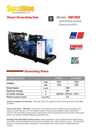Diesel Generating Sets                                              Model: SM1800
                                                                       INDUSTRIAL RANGE
                                                                       Powered by MTU




                        Generating Rates

POWER RATING                                                      PRIME                 STANDBY
                                                  kVA               1625                    1800
POWER
                                                   kW               1300                    1420
Rated Speed                                       r.p.m                         1500
Standard Voltage                                    V                            400
Available Voltages                                  V              400/230 - 230/132 - 230 V
Rated at power factor                           Cos Phi                          0.8

Ambient conditions of reference: 1000 mbar, 25ºC, 30% relative humidity. Power according to ISO 3046
normative.


P.R.P. Prime Power - ISO 8528 : prime power is the maximum power available during a variable power
sequence, which may be run for an unlimited number of hours per year,between stated maintenance
intervals. The permissible average power output during a 24 hours period shall not exceed 80% of the prime
power. 10% overload available forgoverning purposes only.

Standby Power (ISO 3046 Fuel Stop power): power available for use at variable loads for limited annual
time (500h), within the following limits of maximum operating time: 100% load 25h per year – 90% load 200h
per year. No overload available. Applicable in case of failure of the main in areas of reliable electrical
network.
 