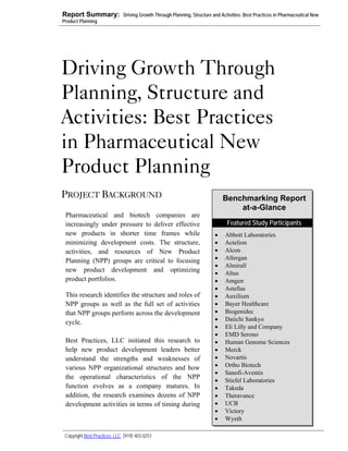 Report Summary:               Driving Growth Through Planning, Structure and Activities: Best Practices in Pharmaceutical New
Product Planning




Driving Growth Through
Planning, Structure and
Activities: Best Practices
in Pharmaceutical New
Product Planning
PROJECT BACKGROUND                                                            Benchmarking Report
                                                                                  at-a-Glance
 Pharmaceutical and biotech companies are
 increasingly under pressure to deliver effective                               Featured Study Participants
 new products in shorter time frames while                                •    Abbott Laboratories
 minimizing development costs. The structure,                             •    Actelion
 activities, and resources of New Product                                 •    Alcon
 Planning (NPP) groups are critical to focusing                           •    Allergan
                                                                          •    Almirall
 new product development and optimizing                                   •    Altus
 product portfolios.                                                      •    Amgen
                                                                          •    Astellas
 This research identifies the structure and roles of                      •    Auxilium
 NPP groups as well as the full set of activities                         •    Bayer Healthcare
 that NPP groups perform across the development                           •    Biogenidec
                                                                          •    Daiichi Sankyo
 cycle.
                                                                          •    Eli Lilly and Company
                                                                          •    EMD Serono
 Best Practices, LLC initiated this research to                           •    Human Genome Sciences
 help new product development leaders better                              •    Merck
 understand the strengths and weaknesses of                               •    Novartis
 various NPP organizational structures and how                            •    Ortho Biotech
                                                                          •    Sanofi-Aventis
 the operational characteristics of the NPP                               •    Stiefel Laboratories
 function evolves as a company matures. In                                •    Takeda
 addition, the research examines dozens of NPP                            •    Theravance
 development activities in terms of timing during                         •    UCB
                                                                          •    Victory
                                                                          •    Wyeth

 Copyright Best Practices, LLC (919) 403-0251
 