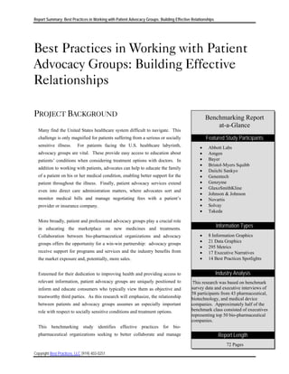 Report Summary: Best Practices in Working with Patient Advocacy Groups: Building Effective Relationships




Best Practices in Working with Patient
Advocacy Groups: Building Effective
Relationships

PROJECT BACKGROUND                                                                                 Benchmarking Report
                                                                                                       at-a-Glance
  Many find the United States healthcare system difficult to navigate. This
  challenge is only magnified for patients suffering from a serious or socially                    Featured Study Participants
  sensitive illness.      For patients facing the U.S. healthcare labyrinth,                   •    Abbott Labs
  advocacy groups are vital. These provide easy access to education about                      •    Amgen
  patients’ conditions when considering treatment options with doctors. In                     •    Bayer
                                                                                               •    Bristol-Myers Squibb
  addition to working with patients, advocates can help to educate the family
                                                                                               •    Daiichi Sankyo
  of a patient on his or her medical condition, enabling better support for the                •    Genentech
  patient throughout the illness. Finally, patient advocacy services extend                    •    Genzyme
                                                                                               •    GlaxoSmithKline
  even into direct care administration matters, where advocates sort and
                                                                                               •    Johnson & Johnson
  monitor medical bills and manage negotiating fees with a patient’s                           •    Novartis
  provider or insurance company.                                                               •    Solvay
                                                                                               •    Takeda

  More broadly, patient and professional advocacy groups play a crucial role
  in educating the marketplace on new medicines and treatments.
                                                                                                           Information Types
  Collaboration between bio-pharmaceutical organizations and advocacy                          •    8 Information Graphics
                                                                                               •    21 Data Graphics
  groups offers the opportunity for a win-win partnership: advocacy groups
                                                                                               •    295 Metrics
  receive support for programs and services and the industry benefits from                     •    17 Executive Narratives
  the market exposure and, potentially, more sales.                                            •    14 Best Practices Spotlights


  Esteemed for their dedication to improving health and providing access to                                Industry Analysis
  relevant information, patient advocacy groups are uniquely positioned to                  This research was based on benchmark
  inform and educate consumers who typically view them as objective and                    survey data and executive interviews of
                                                                                           58 participants from 43 pharmaceutical,
  trustworthy third parties. As this research will emphasize, the relationship             biotechnology, and medical device
  between patients and advocacy groups assumes an especially important                     companies. Approximately half of the
  role with respect to socially sensitive conditions and treatment options.                benchmark class consisted of executives
                                                                                           representing top 50 bio-pharmaceutical
                                                                                           companies.
  This benchmarking study identifies effective practices for bio-
  pharmaceutical organizations seeking to better collaborate and manage                                     Report Length
                                                                                                                72 Pages
Copyright Best Practices, LLC (919) 403-0251
 